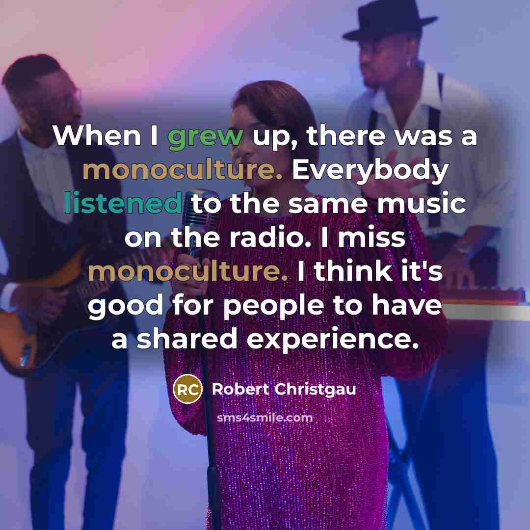 “When I grew up, there was a monoculture. Everybody listened to the same music on the radio. I miss monoculture. I think it's good for people to have a shared experience.” quote by Robert Christgau
