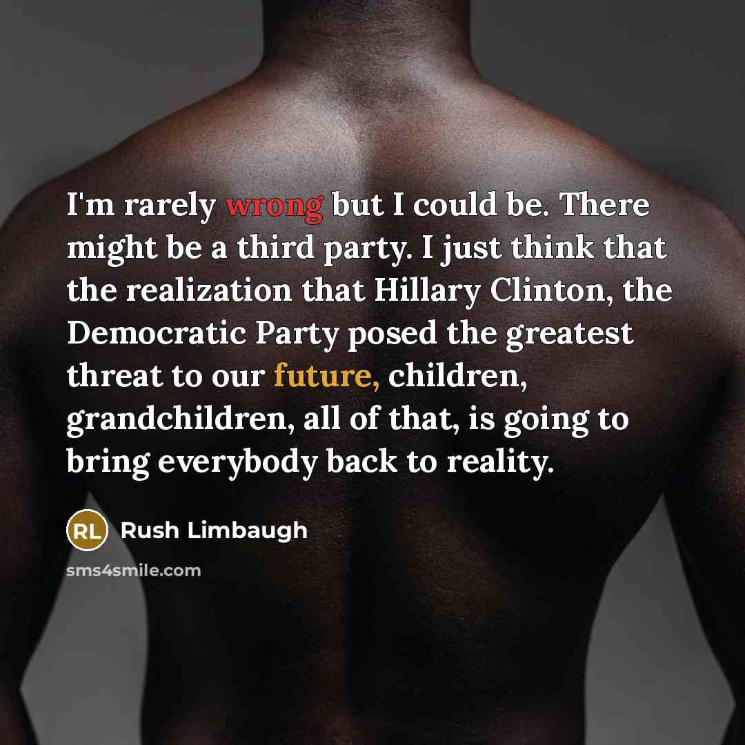 “I'm rarely wrong but I could be. There might be a third party. I just think that the realization that Hillary Clinton, the Democratic Party posed the greatest threat to our future, children, grandchildren, all of that, is going to bring everybody back to reality.” quote by Rush Limbaugh