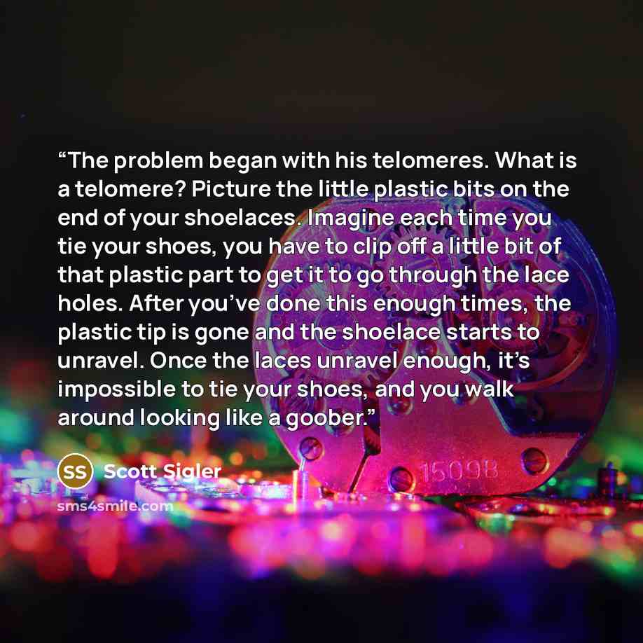 “The problem began with his telomeres. What is a telomere? Picture the little plastic bits on the end of your shoelaces. Imagine each time you tie your shoes, you have to clip off a little bit of that plastic part to get it to go through the lace holes. After you’ve done this enough times, the…” quote by Scott Sigler