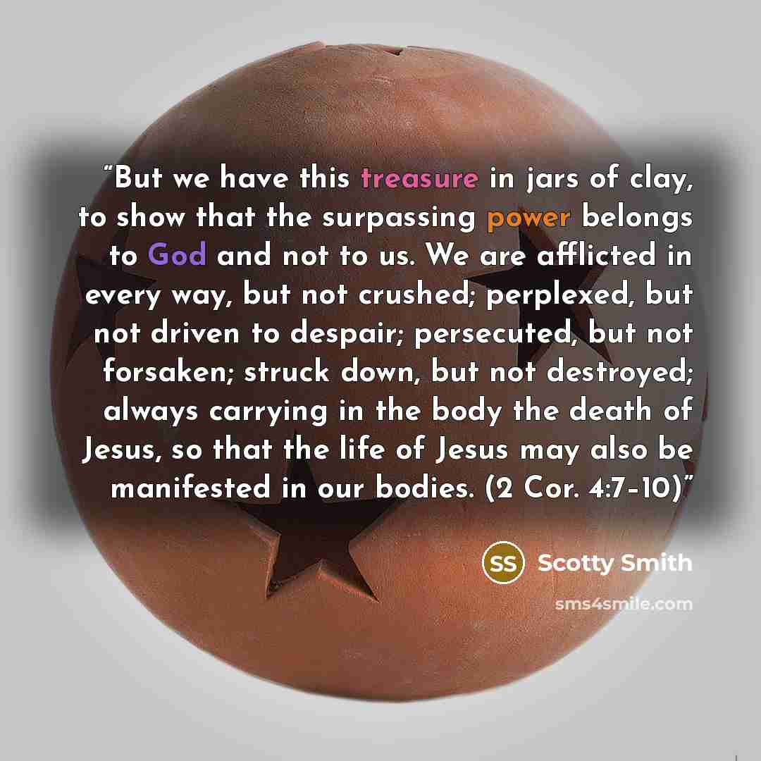 “But we have this treasure in jars of clay, to show that the surpassing power belongs to God and not to us. We are afflicted in every way, but not crushed; perplexed, but not driven to despair; persecuted, but not forsaken; struck down, but not destroyed; always carrying in the body the death of…” quote by Scotty Smith
