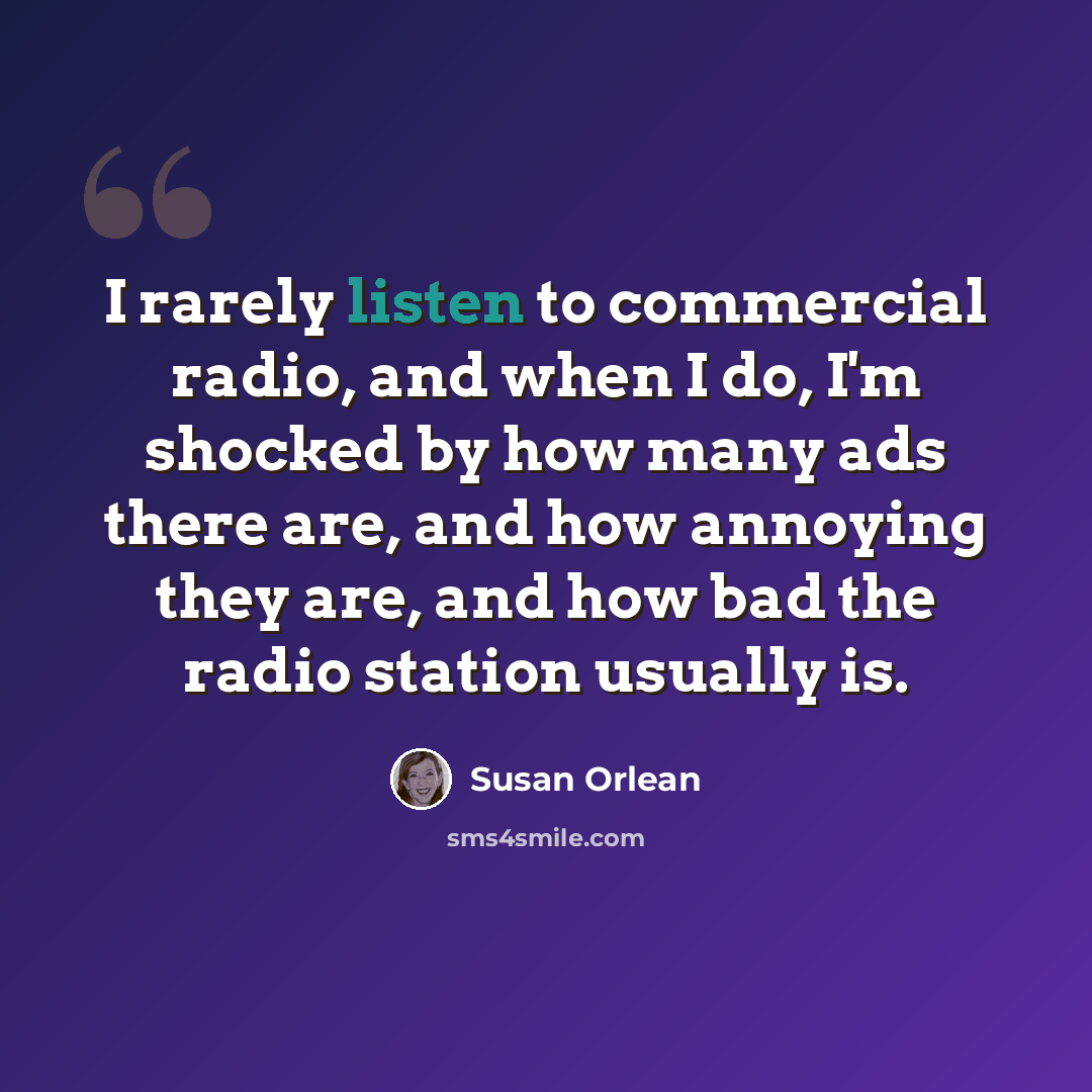 “I rarely listen to commercial radio, and when I do, I'm shocked by how many ads there are, and how annoying they are, and how bad the radio station usually is.” quote by Susan Orlean