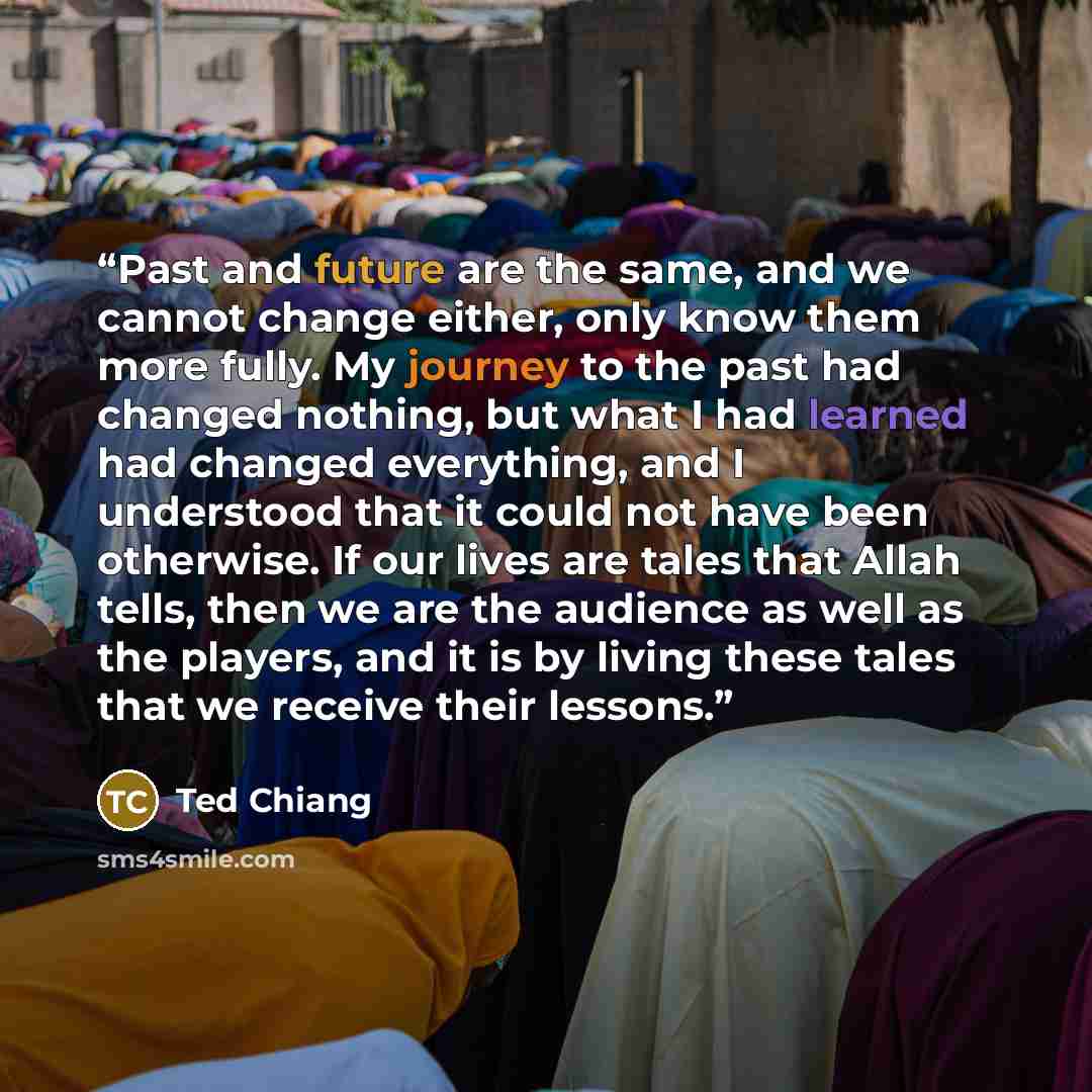 “Past and future are the same, and we cannot change either, only know them more fully. My journey to the past had changed nothing, but what I had learned had changed everything, and I understood that it could not have been otherwise. If our lives are tales that Allah tells, then we are the audience…” quote by Ted Chiang