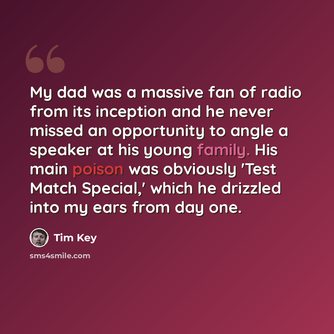 “My dad was a massive fan of radio from its inception and he never missed an opportunity to angle a speaker at his young family. His main poison was obviously 'Test Match Special,' which he drizzled into my ears from day one.” quote by Tim Key