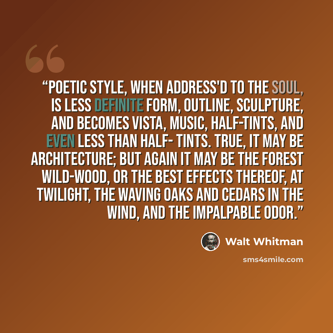 “Poetic style, when address'd to the Soul, is less definite form, outline, sculpture, and becomes vista, music, half-tints, and even less than half- tints. True, it may be architecture; but again it may be the forest wild-wood, or the best effects thereof, at twilight, the waving oaks and cedars in…” quote by Walt Whitman