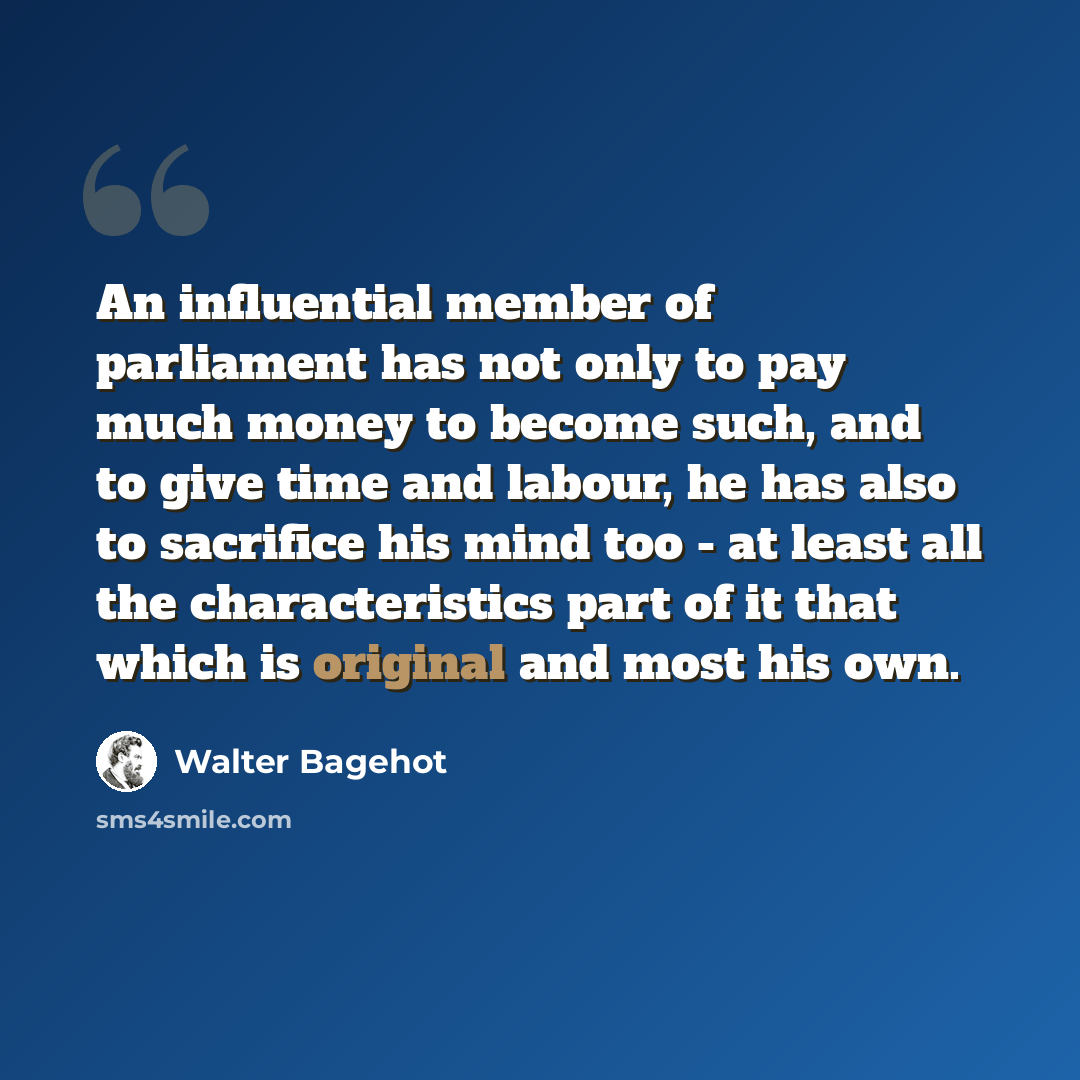 “An influential member of parliament has not only to pay much money to become such, and to give time and labour, he has also to sacrifice his mind too - at least all the characteristics part of it that which is original and most his own.” quote by Walter Bagehot