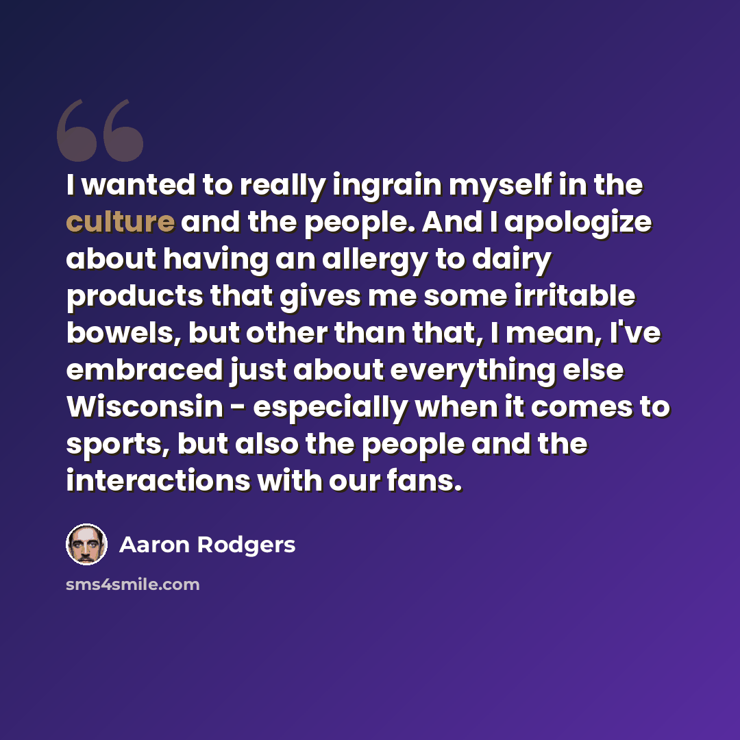 “I wanted to really ingrain myself in the culture and the people. And I apologize about having an allergy to dairy products that gives me some irritable bowels, but other than that, I mean, I've embraced just about everything else Wisconsin - especially when it comes to sports, but also the people…” quote by Aaron Rodgers