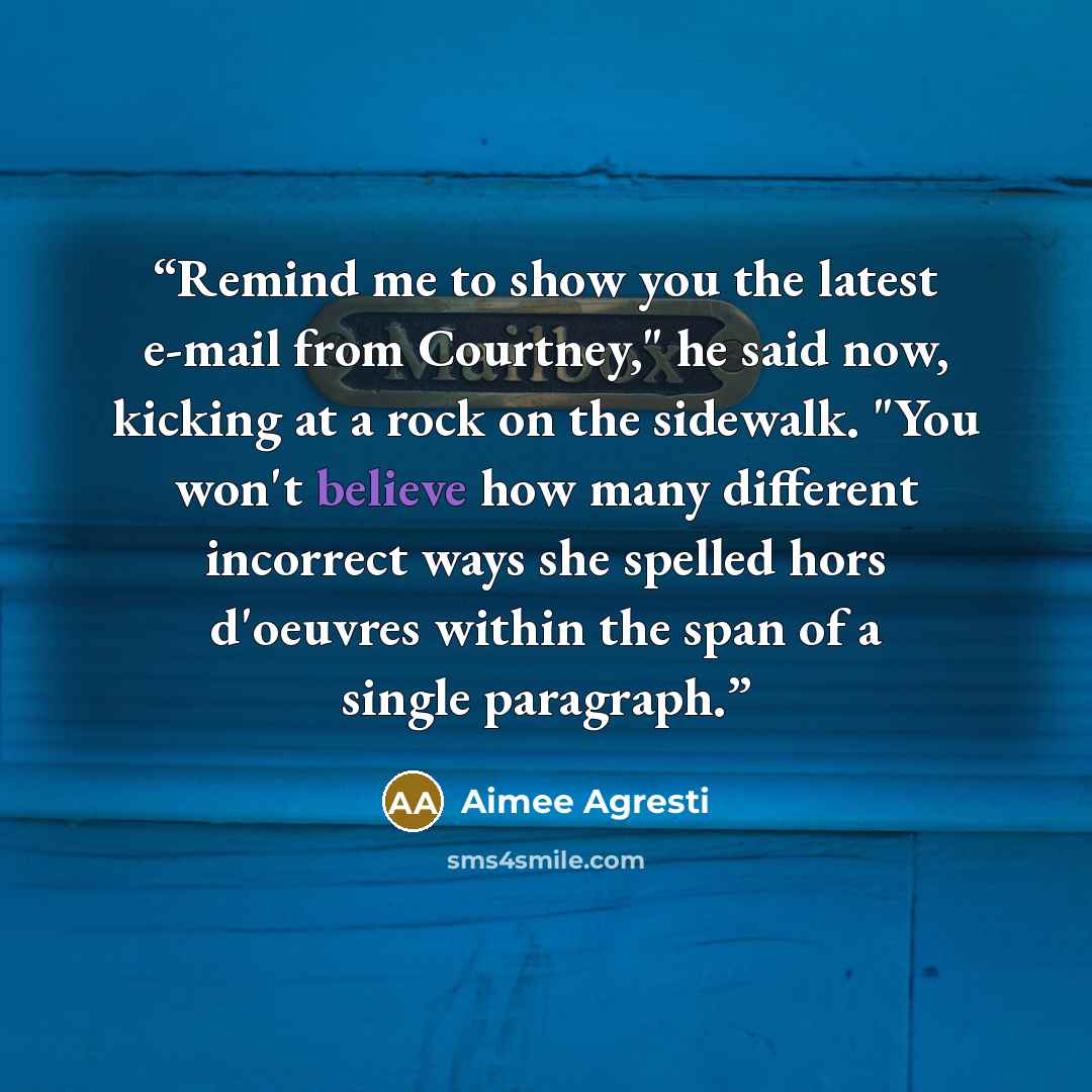 “Remind me to show you the latest e-mail from Courtney," he said now, kicking at a rock on the sidewalk. "You won't believe how many different incorrect ways she spelled hors d'oeuvres within the span of a single paragraph.” quote by Aimee Agresti