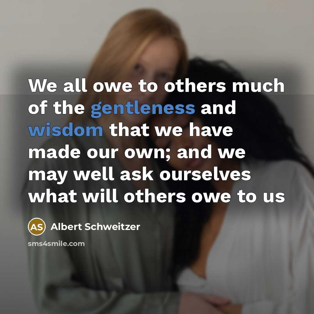 “We all owe to others much of the gentleness and wisdom that we have made our own; and we may well ask ourselves what will others owe to us” quote by Albert Schweitzer