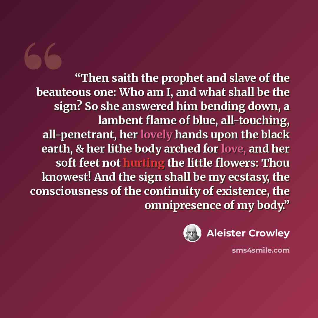 “Then saith the prophet and slave of the beauteous one: Who am I, and what shall be the sign? So she answered him bending down, a lambent flame of blue, all-touching, all-penetrant, her lovely hands upon the black earth, & her lithe body arched for love, and her soft feet not hurting the little…” quote by Aleister Crowley