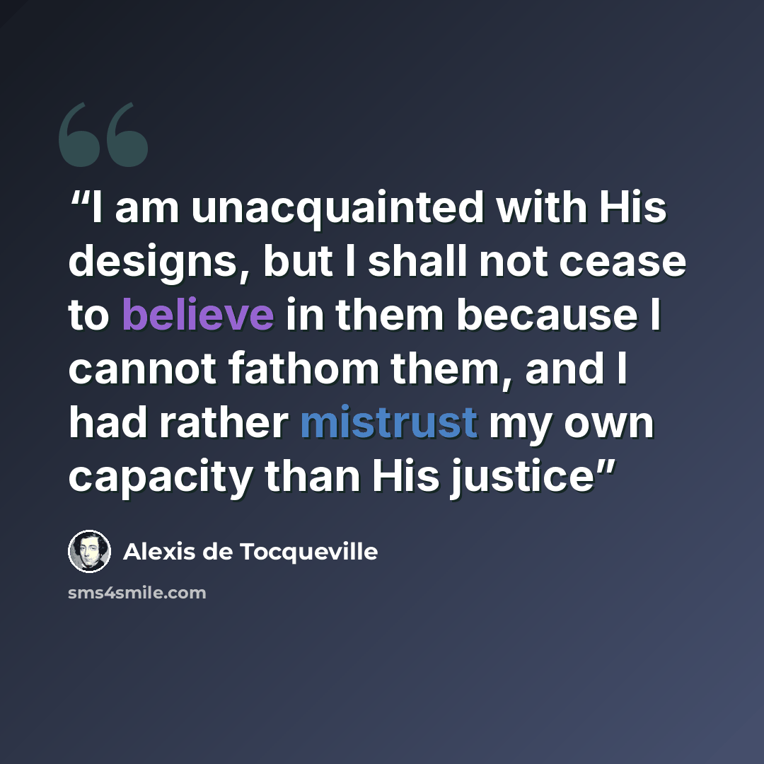 “I am unacquainted with His designs, but I shall not cease to believe in them because I cannot fathom them, and I had rather mistrust my own capacity than His justice” quote by Alexis de Tocqueville