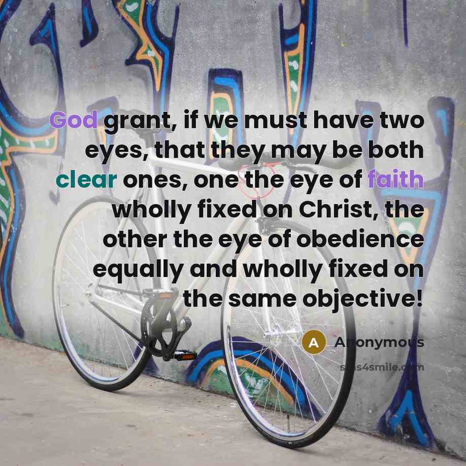 “God grant, if we must have two eyes, that they may be both clear ones, one the eye of faith wholly fixed on Christ, the other the eye of obedience equally and wholly fixed on the same objective!” quote by Anonymous
