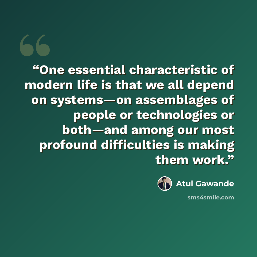 “One essential characteristic of modern life is that we all depend on systems—on assemblages of people or technologies or both—and among our most profound difficulties is making them work.” quote by Atul Gawande