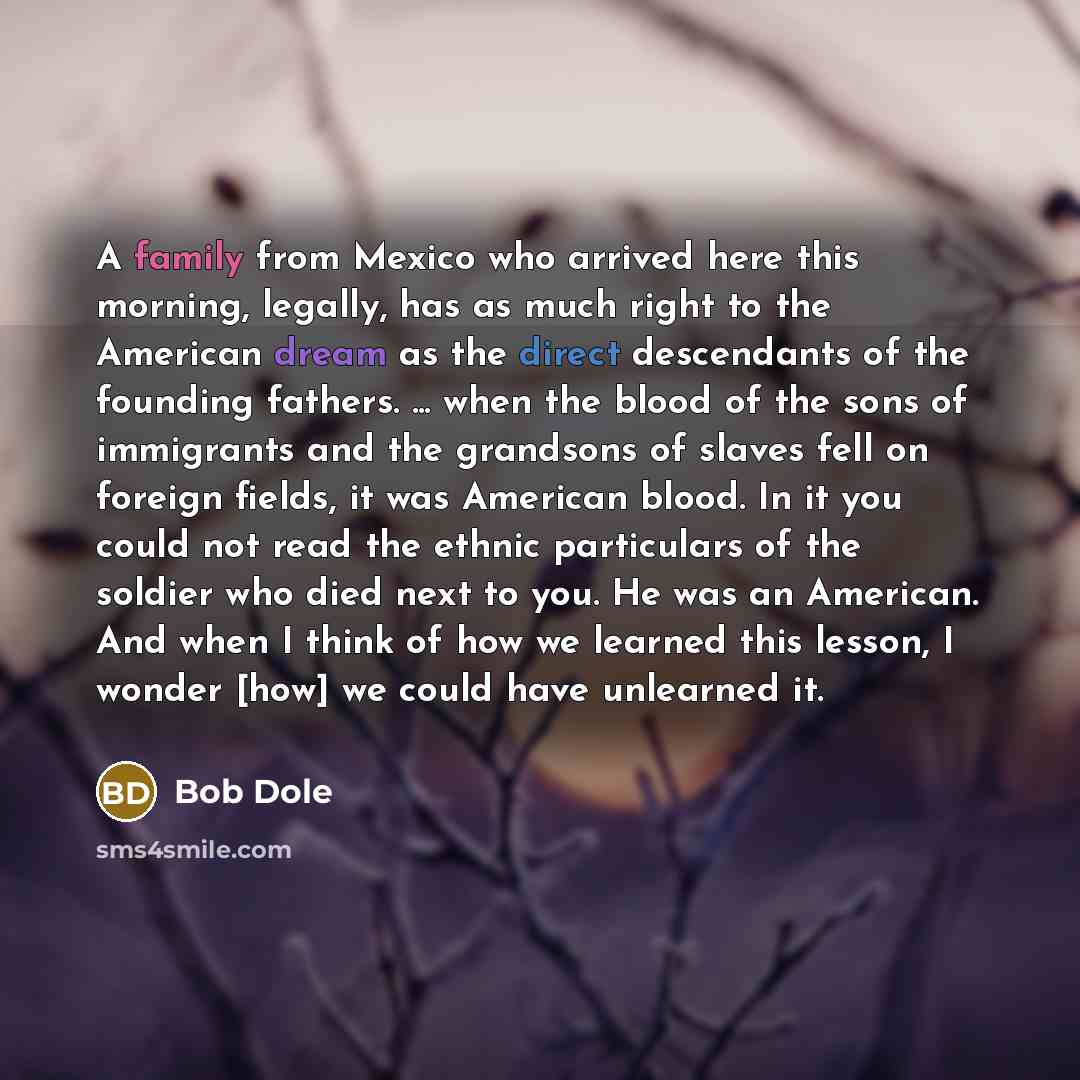 “A family from Mexico who arrived here this morning, legally, has as much right to the American dream as the direct descendants of the founding fathers. ... when the blood of the sons of immigrants and the grandsons of slaves fell on foreign fields, it was American blood. In it you could not read…” quote by Bob Dole