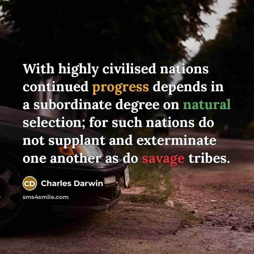 “With highly civilised nations continued progress depends in a subordinate degree on natural selection; for such nations do not supplant and exterminate one another as do savage tribes.” quote by Charles Darwin