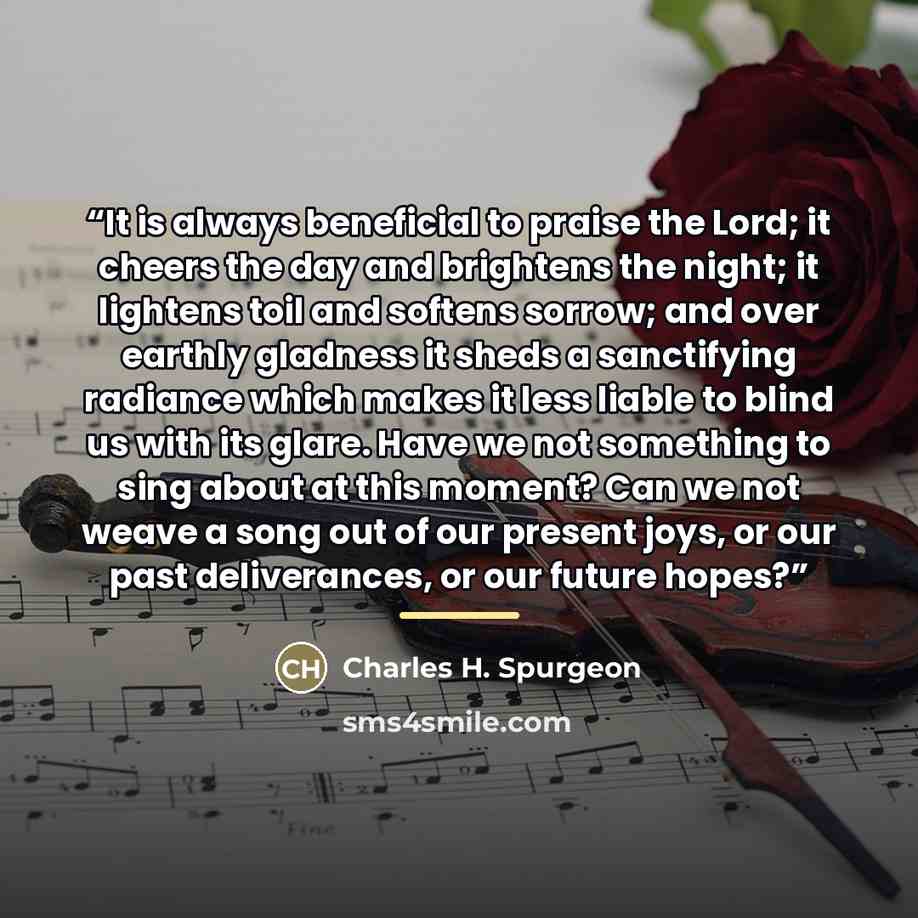 “It is always beneficial to praise the Lord; it cheers the day and brightens the night; it lightens toil and softens sorrow; and over earthly gladness it sheds a sanctifying radiance which makes it less liable to blind us with its glare. Have we not something to sing about at this moment? Can we…” quote by Charles H. Spurgeon