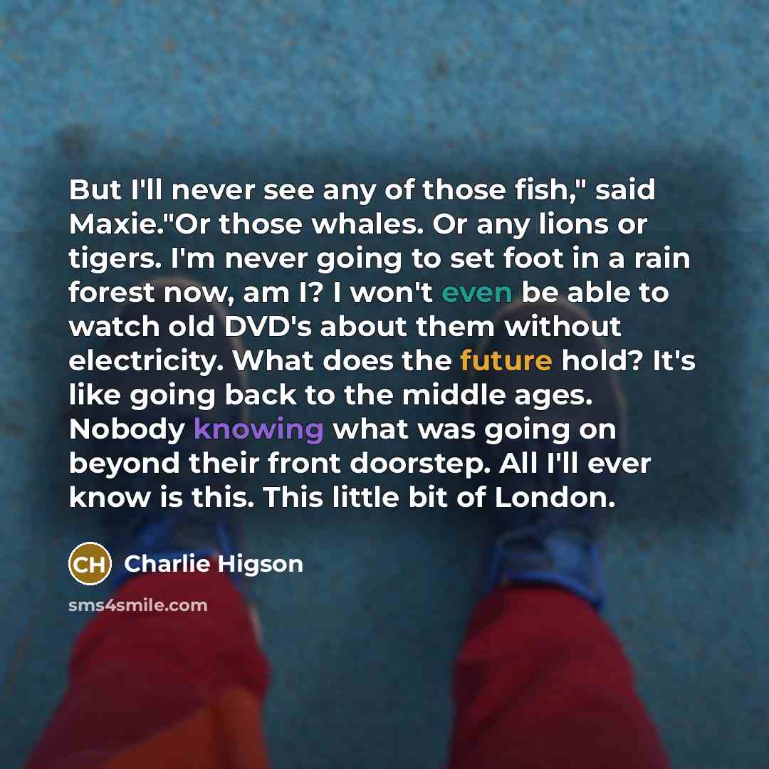 “But I'll never see any of those fish," said Maxie."Or those whales. Or any lions or tigers. I'm never going to set foot in a rain forest now, am I? I won't even be able to watch old DVD's about them without electricity. What does the future hold? It's like going back to the middle ages. Nobody…” quote by Charlie Higson
