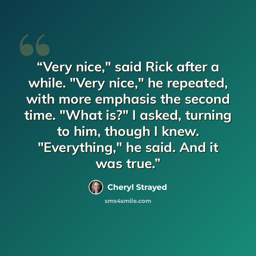 “Very nice," said Rick after a while. "Very nice," he repeated, with more emphasis the second time. "What is?" I asked, turning to him, though I knew. "Everything," he said. And it was true.” quote by Cheryl Strayed