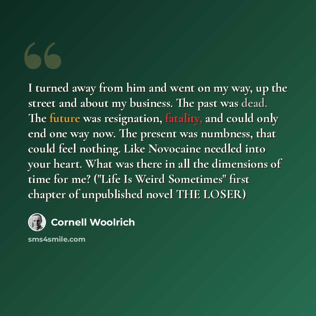“I turned away from him and went on my way, up the street and about my business. The past was dead. The future was resignation, fatality, and could only end one way now. The present was numbness, that could feel nothing. Like Novocaine needled into your heart. What was there in all the dimensions…” quote by Cornell Woolrich