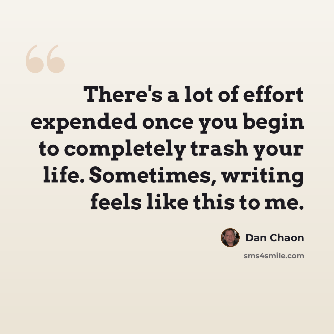“There's a lot of effort expended once you begin to completely trash your life. Sometimes, writing feels like this to me.” quote by Dan Chaon