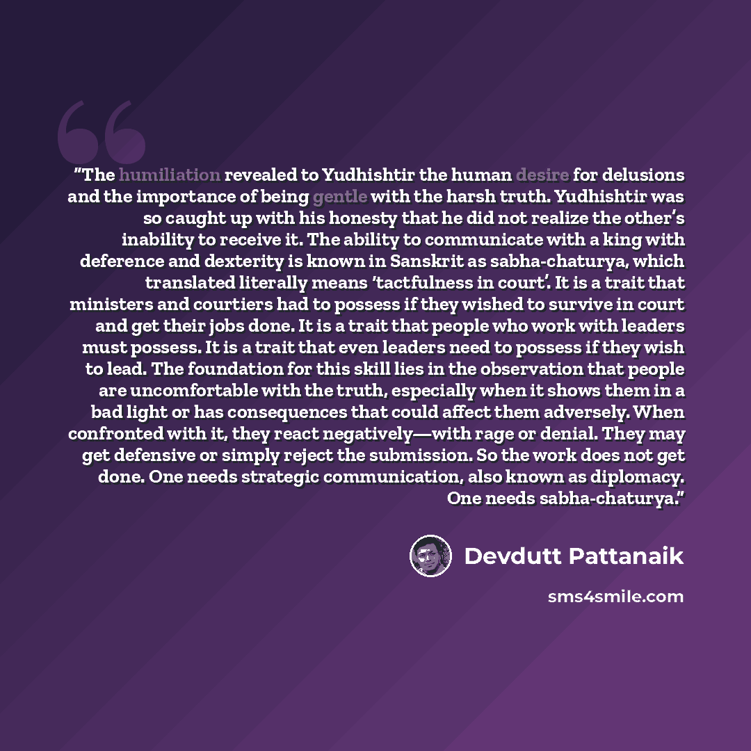 “The humiliation revealed to Yudhishtir the human desire for delusions and the importance of being gentle with the harsh truth. Yudhishtir was so caught up with his honesty that he did not realize the other’s inability to receive it. The ability to communicate with a king with deference and…” quote by Devdutt Pattanaik