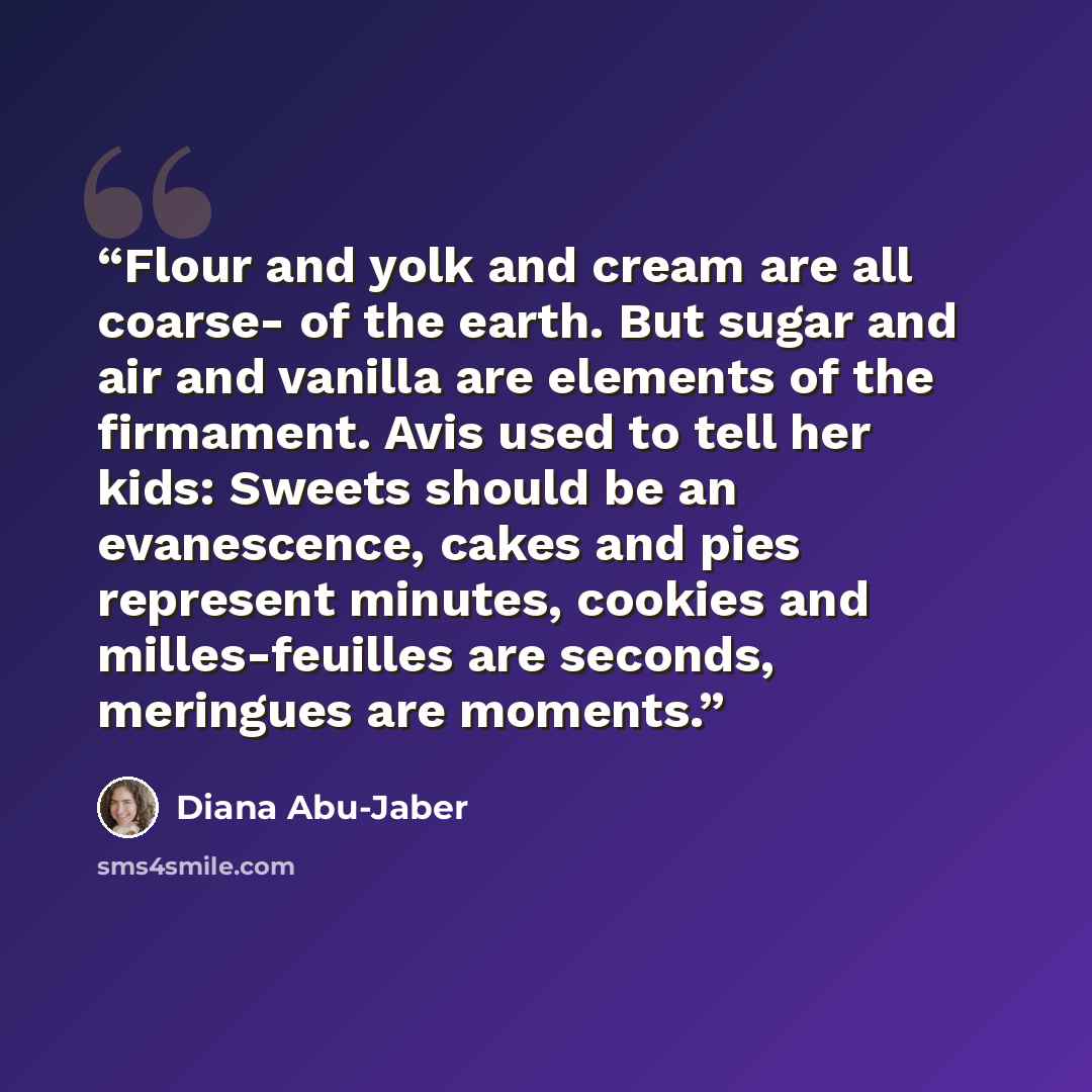 “Flour and yolk and cream are all coarse- of the earth. But sugar and air and vanilla are elements of the firmament. Avis used to tell her kids: Sweets should be an evanescence, cakes and pies represent minutes, cookies and milles-feuilles are seconds, meringues are moments.” quote by Diana Abu-Jaber