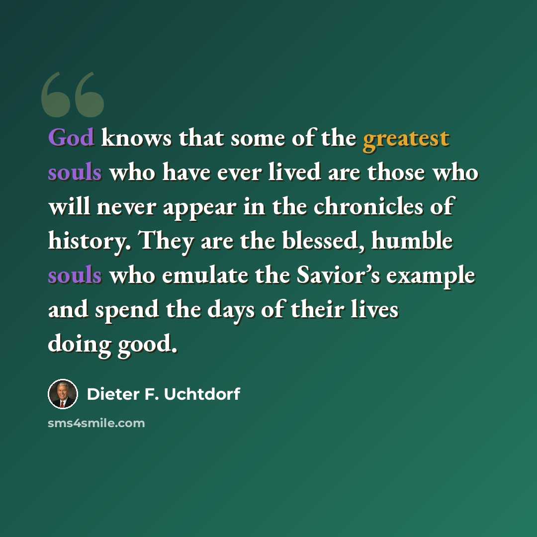 “God knows that some of the greatest souls who have ever lived are those who will never appear in the chronicles of history. They are the blessed, humble souls who emulate the Savior’s example and spend the days of their lives doing good.” quote by Dieter F. Uchtdorf