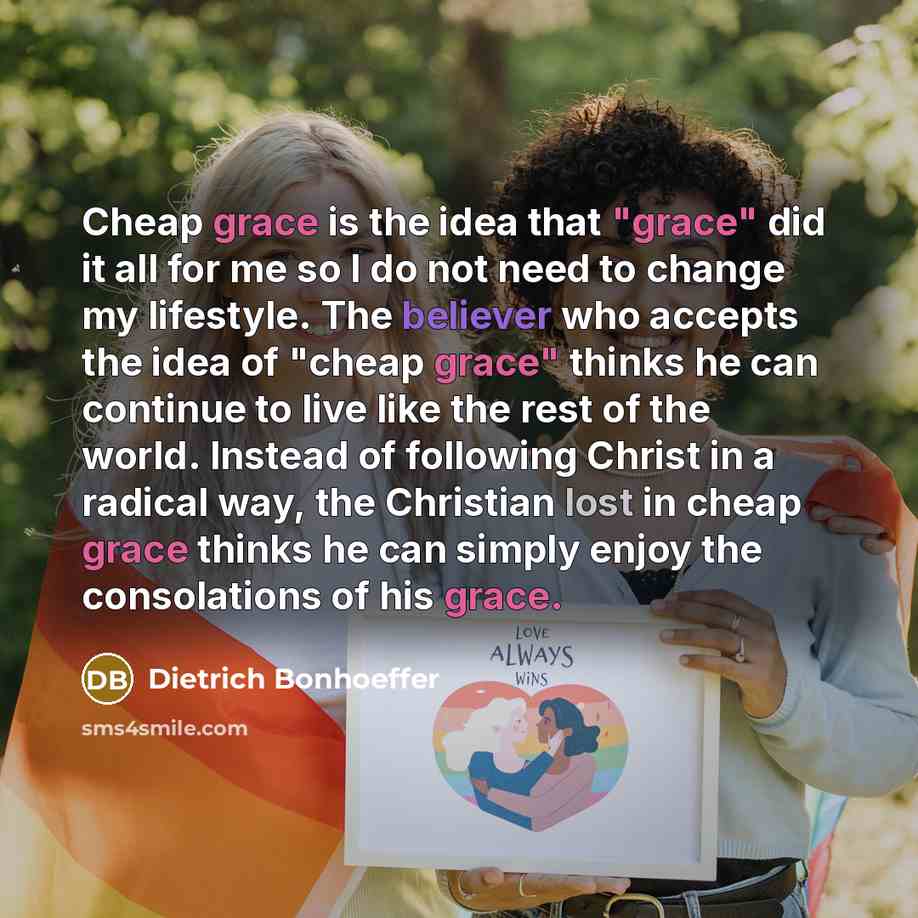 “Cheap grace is the idea that "grace" did it all for me so I do not need to change my lifestyle. The believer who accepts the idea of "cheap grace" thinks he can continue to live like the rest of the world. Instead of following Christ in a radical way, the Christian lost in cheap grace thinks he…” quote by Dietrich Bonhoeffer