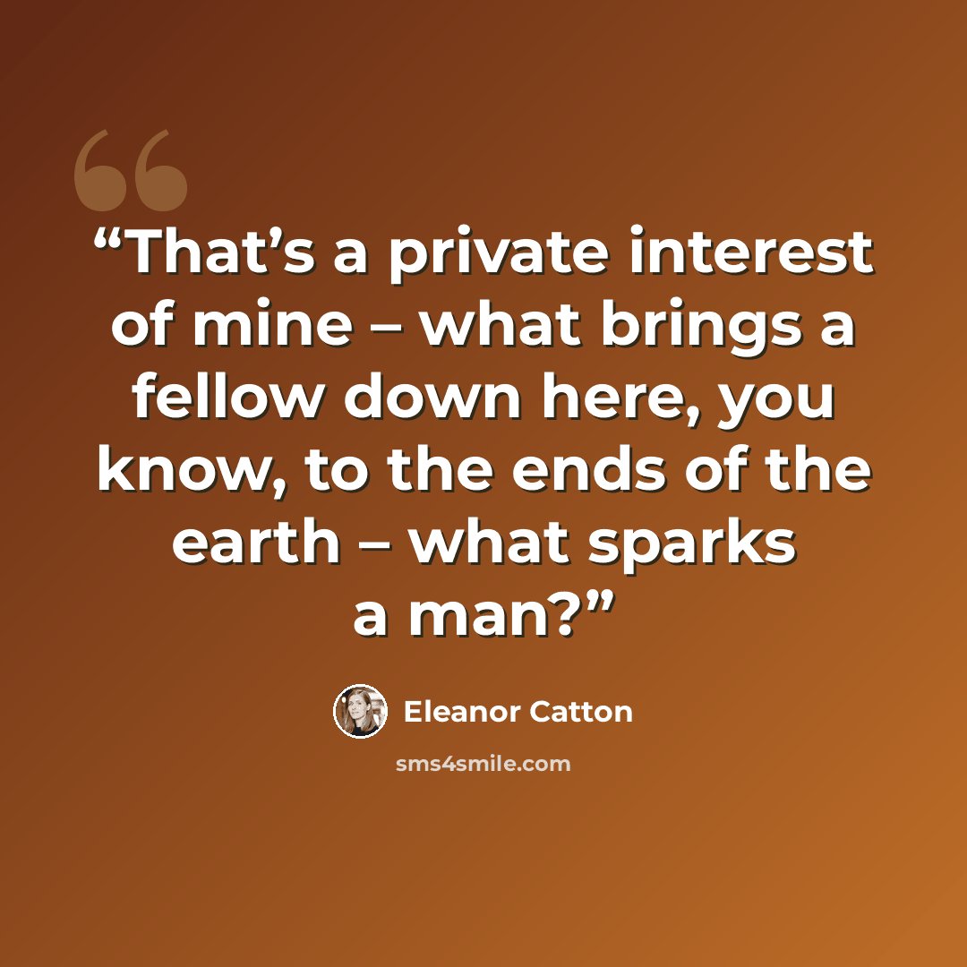 “That’s a private interest of mine – what brings a fellow down here, you know, to the ends of the earth – what sparks a man?” quote by Eleanor Catton