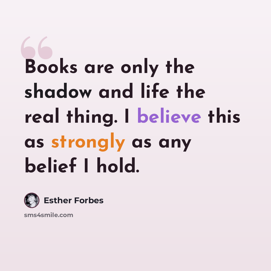“Books are only the shadow and life the real thing. I believe this as strongly as any belief I hold.” quote by Esther Forbes