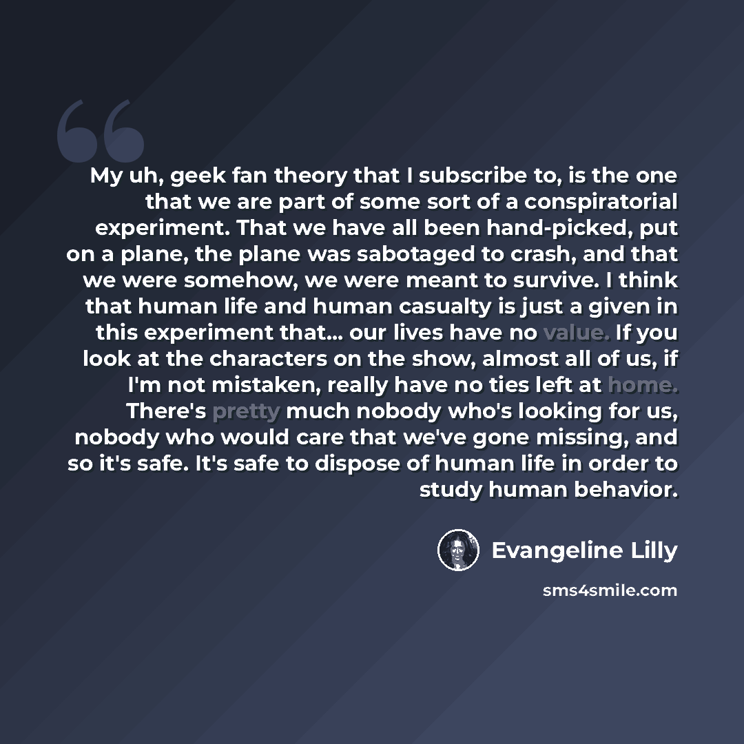 “My uh, geek fan theory that I subscribe to, is the one that we are part of some sort of a conspiratorial experiment. That we have all been hand-picked, put on a plane, the plane was sabotaged to crash, and that we were somehow, we were meant to survive. I think that human life and human casualty…” quote by Evangeline Lilly