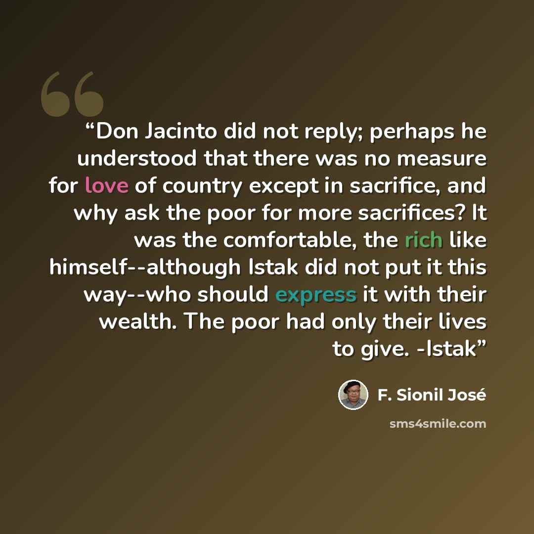 “Don Jacinto did not reply; perhaps he understood that there was no measure for love of country except in sacrifice, and why ask the poor for more sacrifices? It was the comfortable, the rich like himself--although Istak did not put it this way--who should express it with their wealth. The poor had…” quote by F. Sionil José