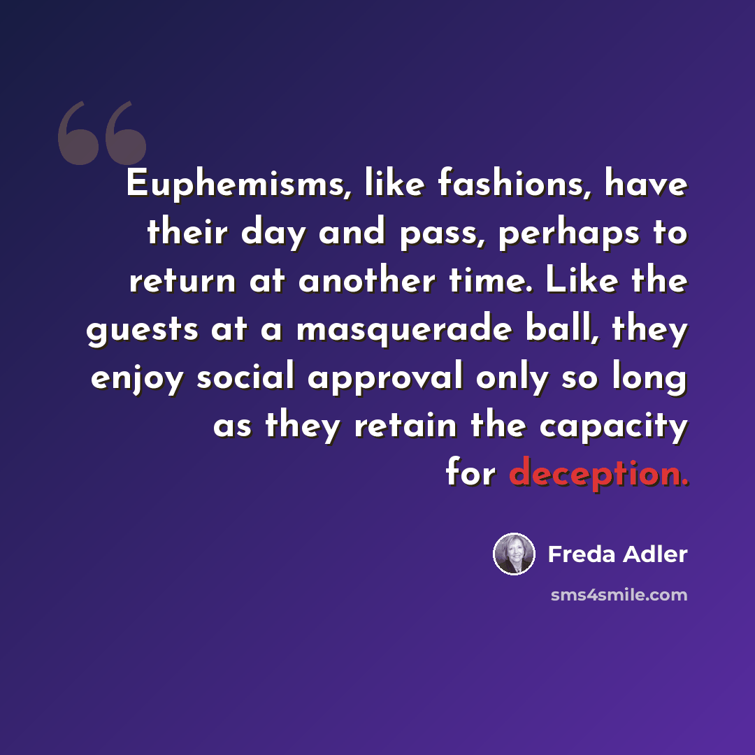 “Euphemisms, like fashions, have their day and pass, perhaps to return at another time. Like the guests at a masquerade ball, they enjoy social approval only so long as they retain the capacity for deception.” quote by Freda Adler