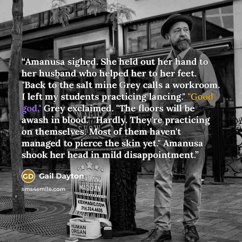 “Amanusa sighed. She held out her hand to her husband who helped her to her feet. "Back to the salt mine Grey calls a workroom. I left my students practicing lancing." "Good god," Grey exclaimed. "The floors will be awash in blood." "Hardly. They're practicing on themselves. Most of them haven't…” quote by Gail Dayton