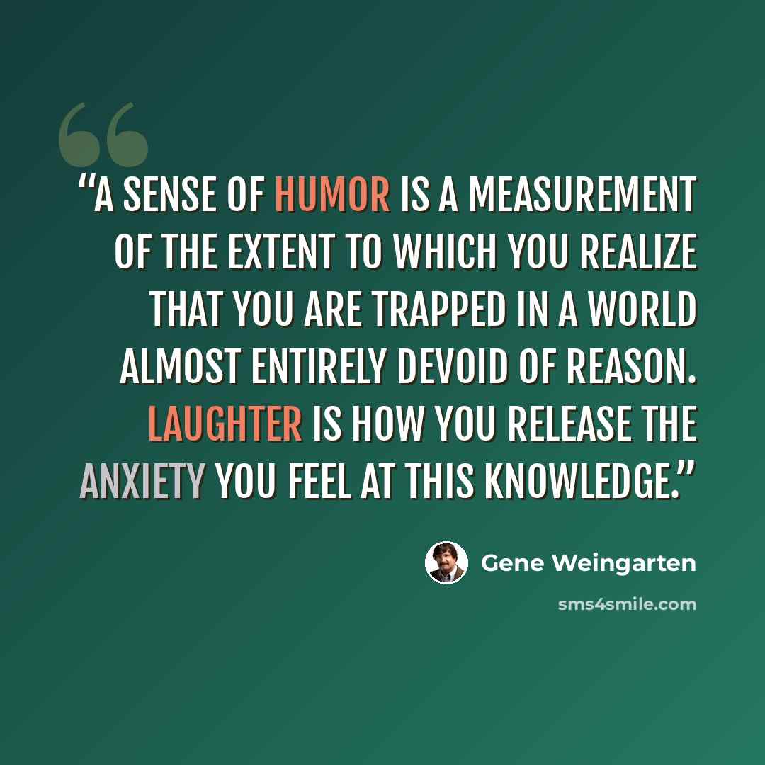 “A sense of humor is a measurement of the extent to which you realize that you are trapped in a world almost entirely devoid of reason. Laughter is how you release the anxiety you feel at this knowledge.” quote by Gene Weingarten