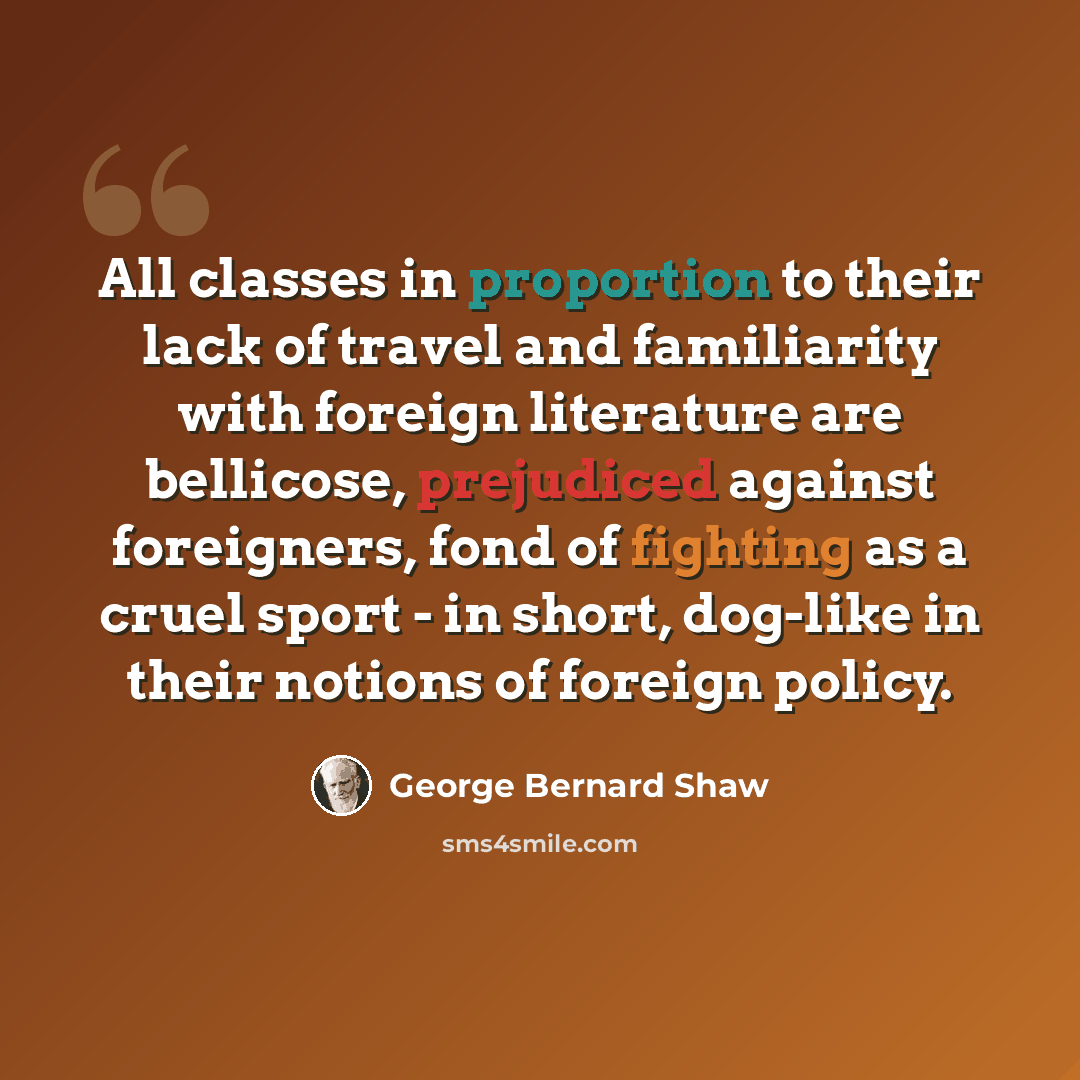 “All classes in proportion to their lack of travel and familiarity with foreign literature are bellicose, prejudiced against foreigners, fond of fighting as a cruel sport - in short, dog-like in their notions of foreign policy.” quote by George Bernard Shaw