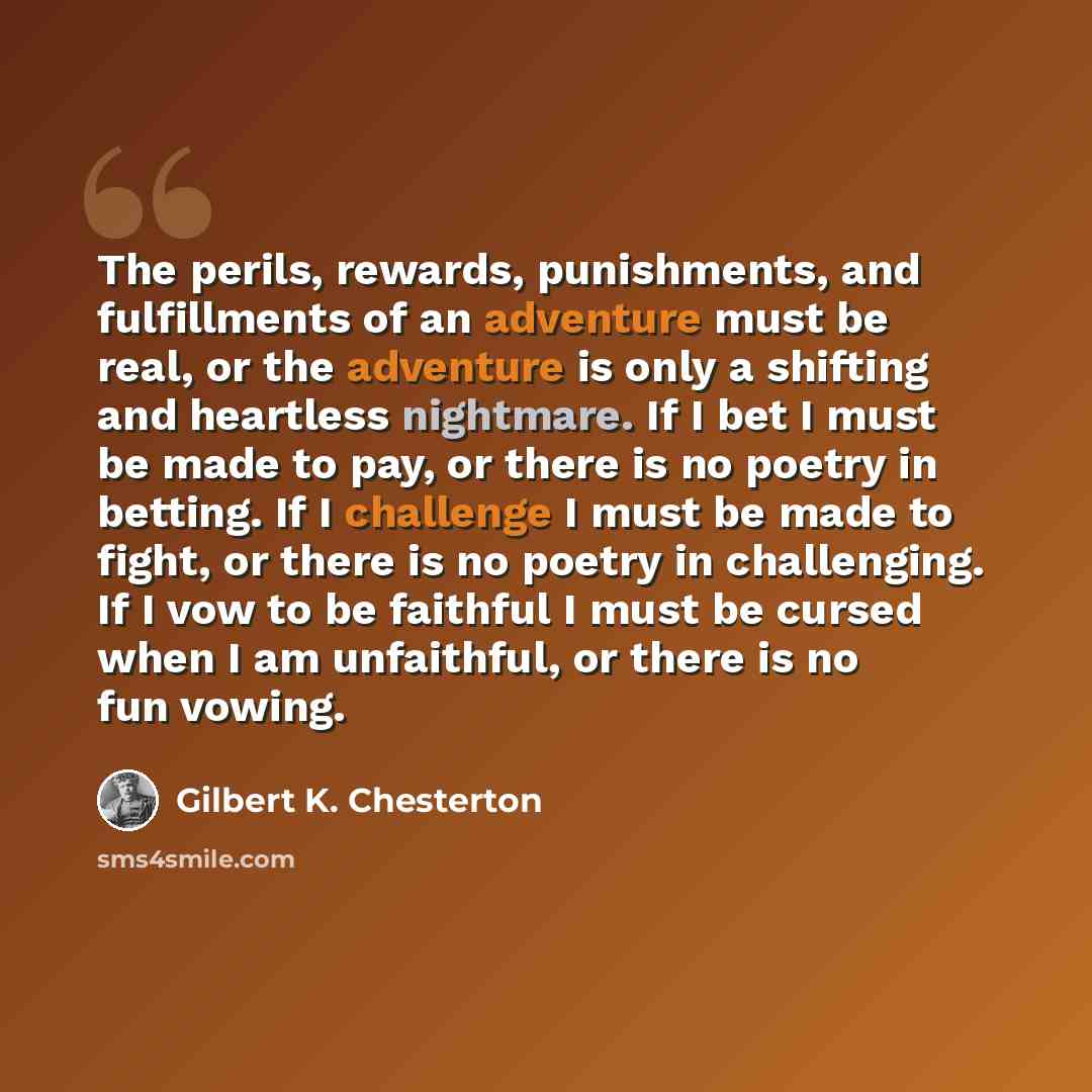 “The perils, rewards, punishments, and fulfillments of an adventure must be real, or the adventure is only a shifting and heartless nightmare. If I bet I must be made to pay, or there is no poetry in betting. If I challenge I must be made to fight, or there is no poetry in challenging. If I vow to…” quote by Gilbert K. Chesterton