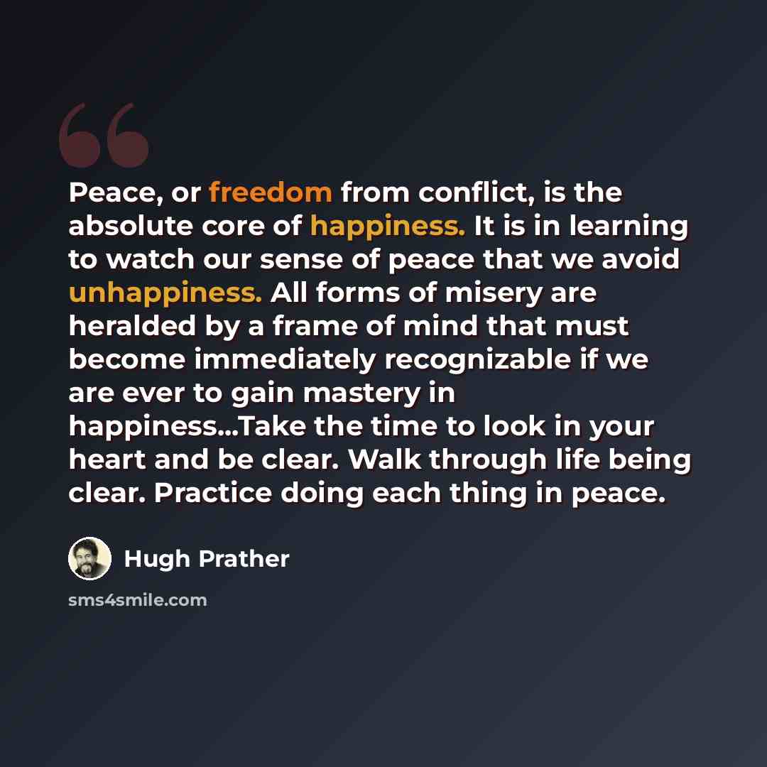 “Peace, or freedom from conflict, is the absolute core of happiness. It is in learning to watch our sense of peace that we avoid unhappiness. All forms of misery are heralded by a frame of mind that must become immediately recognizable if we are ever to gain mastery in happiness...Take the time to…” quote by Hugh Prather
