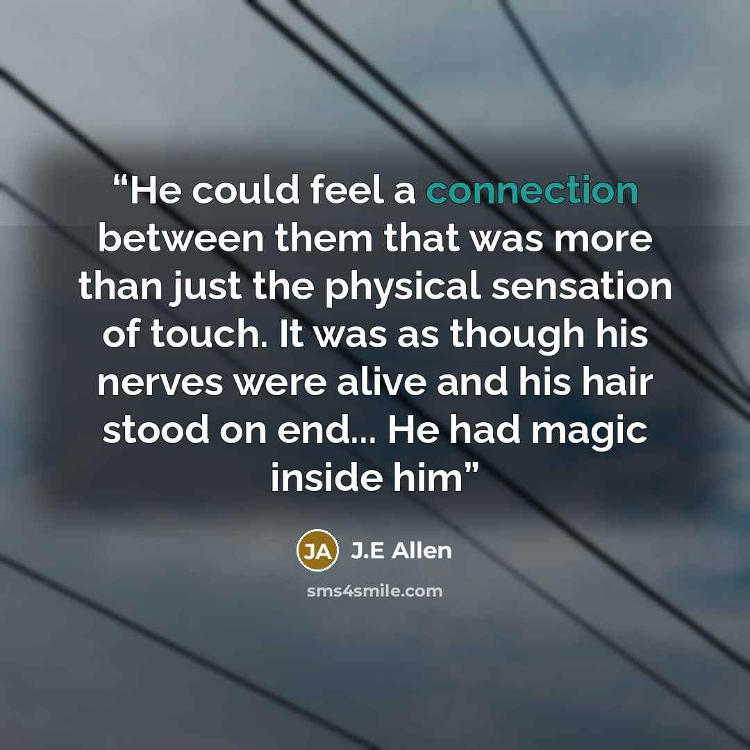 “He could feel a connection between them that was more than just the physical sensation of touch. It was as though his nerves were alive and his hair stood on end... He had magic inside him” quote by J.E Allen