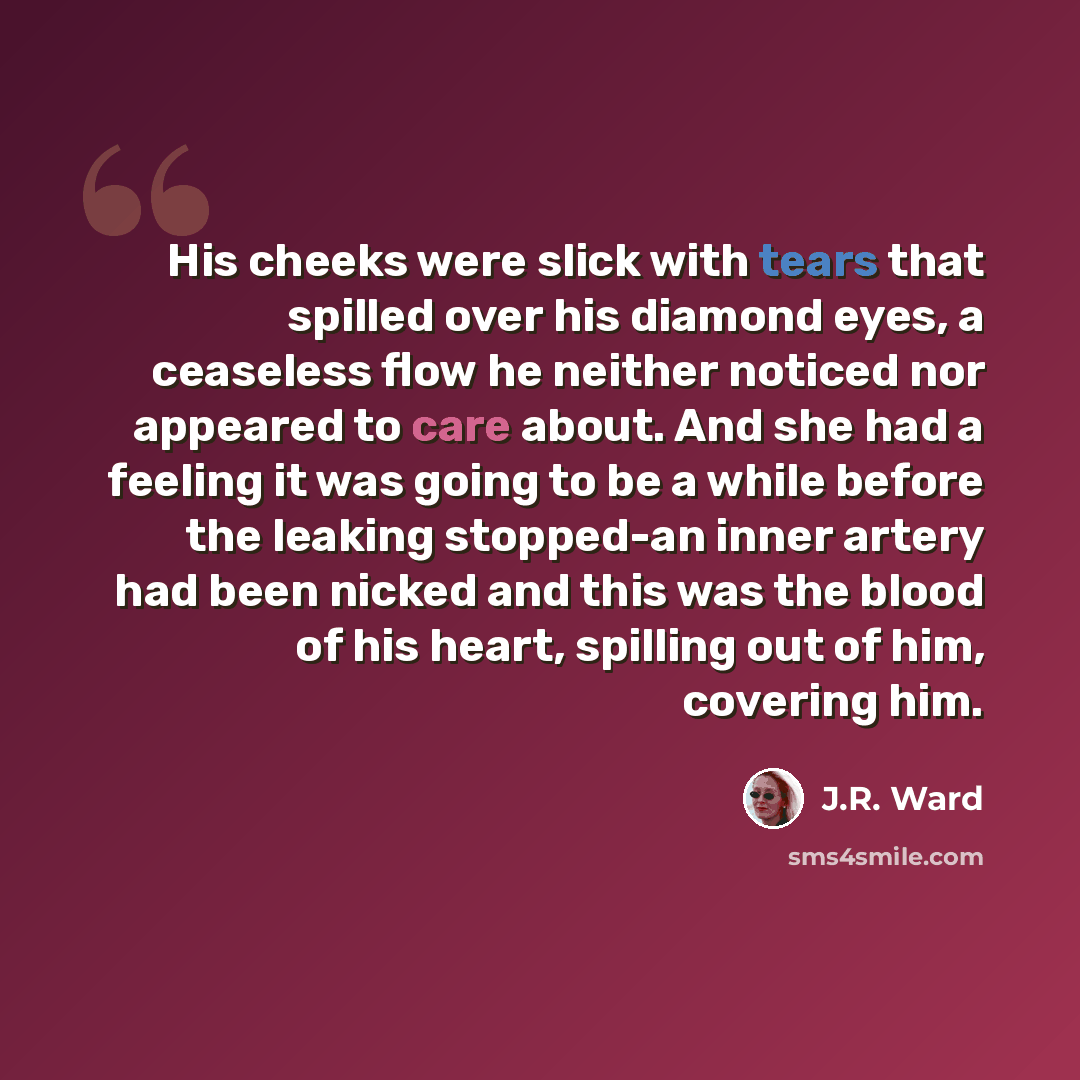 “His cheeks were slick with tears that spilled over his diamond eyes, a ceaseless flow he neither noticed nor appeared to care about. And she had a feeling it was going to be a while before the leaking stopped-an inner artery had been nicked and this was the blood of his heart, spilling out of him…” quote by J.R. Ward