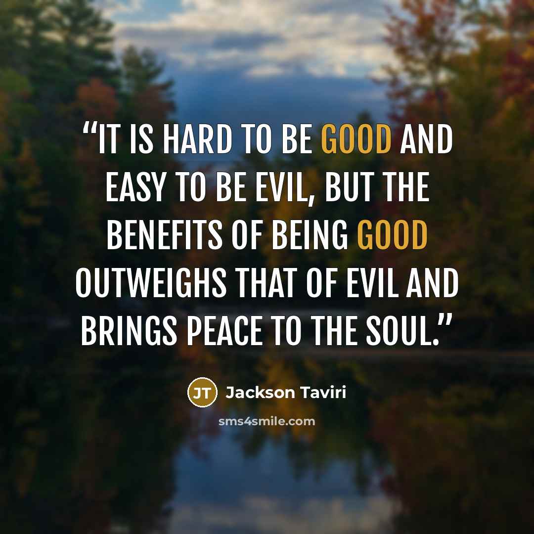“It is hard to be good and easy to be evil, but the benefits of being good outweighs that of evil and brings peace to the soul.” quote by Jackson Taviri