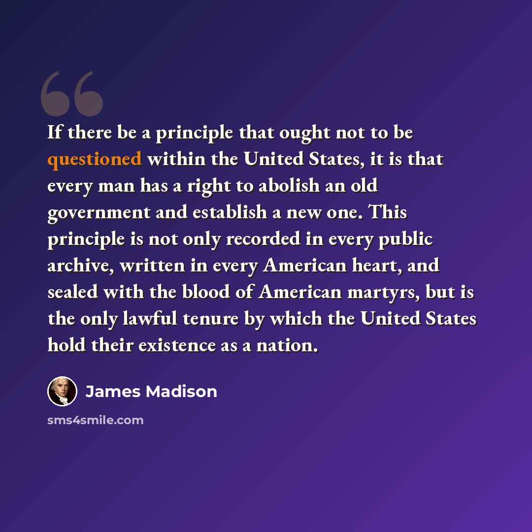“If there be a principle that ought not to be questioned within the United States, it is that every man has a right to abolish an old government and establish a new one. This principle is not only recorded in every public archive, written in every American heart, and sealed with the blood of…” quote by James Madison