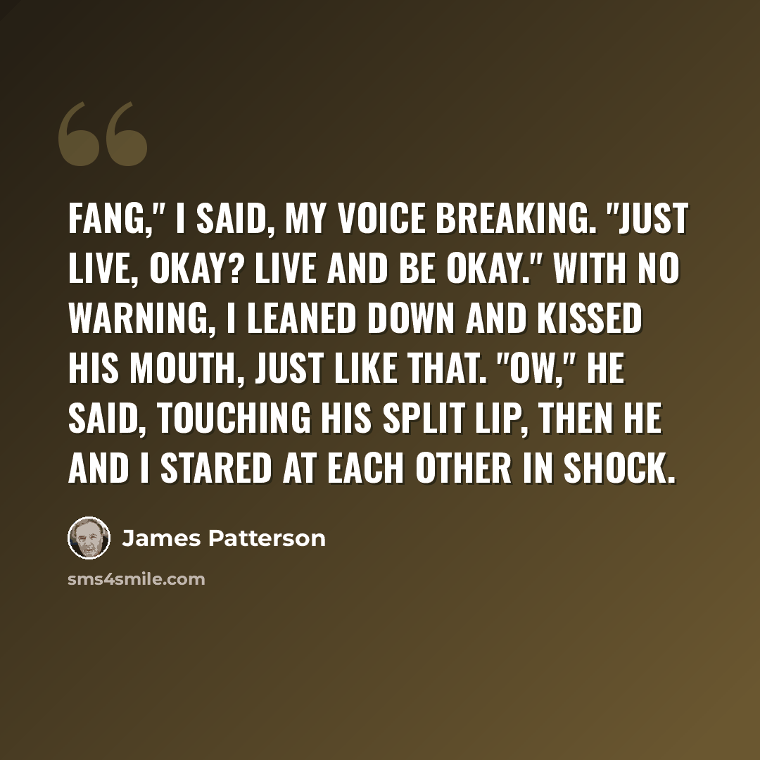 “Fang," I said, my voice breaking. "Just live, okay? Live and be okay." With no warning, I leaned down and kissed his mouth, just like that. "Ow," he said, touching his split lip, then he and I stared at each other in shock.” quote by James Patterson