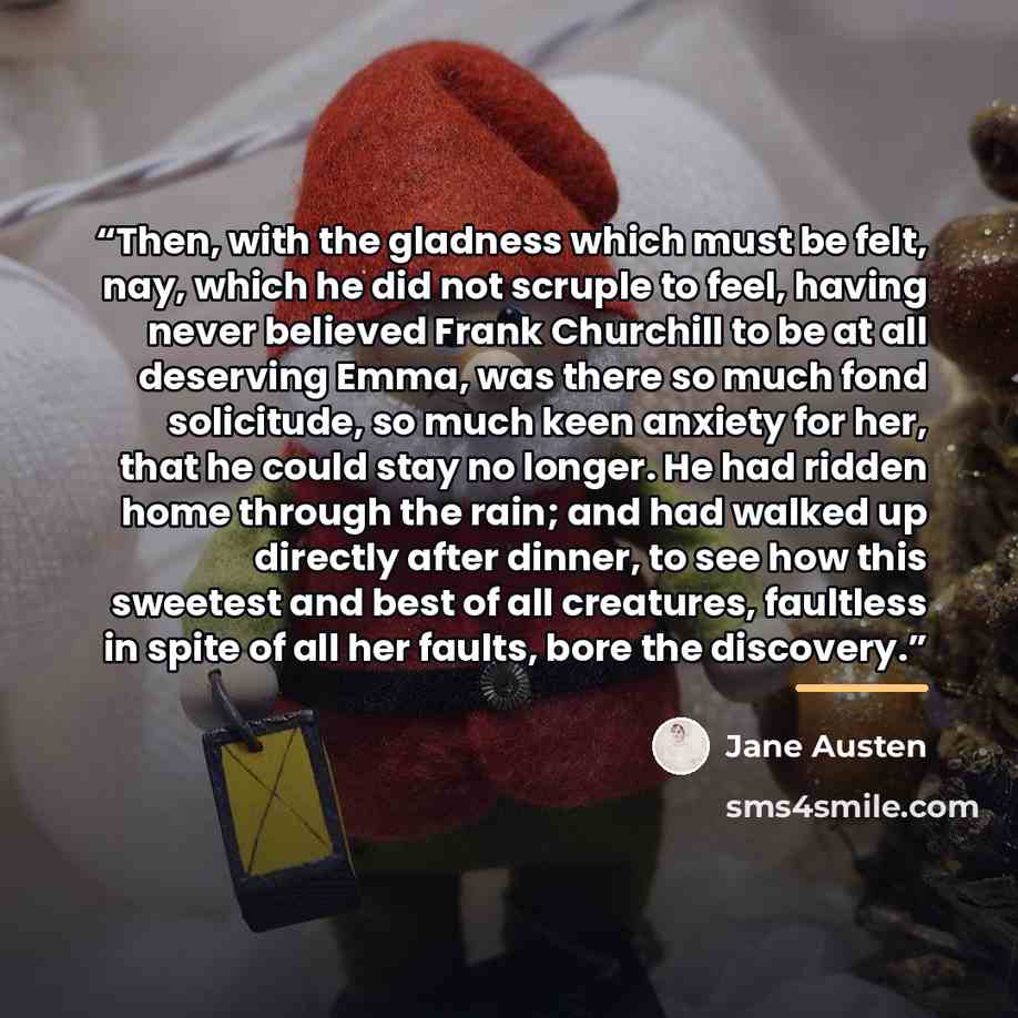 “Then, with the gladness which must be felt, nay, which he did not scruple to feel, having never believed Frank Churchill to be at all deserving Emma, was there so much fond solicitude, so much keen anxiety for her, that he could stay no longer. He had ridden home through the rain; and had walked…” quote by Jane Austen