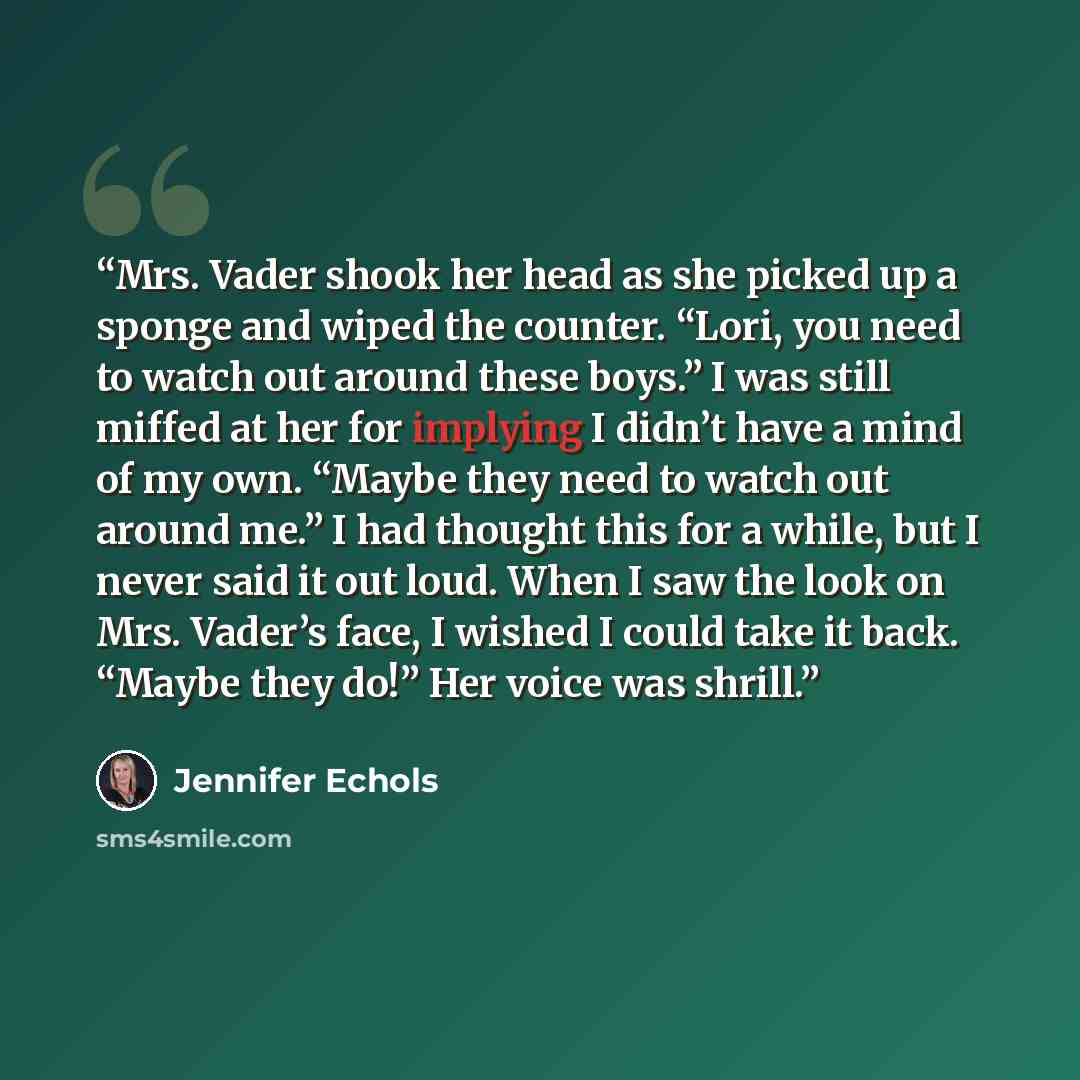 “Mrs. Vader shook her head as she picked up a sponge and wiped the counter. “Lori, you need to watch out around these boys.” I was still miffed at her for implying I didn’t have a mind of my own. “Maybe they need to watch out around me.” I had thought this for a while, but I never said it out loud…” quote by Jennifer Echols