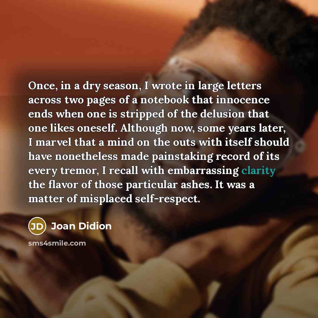 “Once, in a dry season, I wrote in large letters across two pages of a notebook that innocence ends when one is stripped of the delusion that one likes oneself. Although now, some years later, I marvel that a mind on the outs with itself should have nonetheless made painstaking record of its every…” quote by Joan Didion