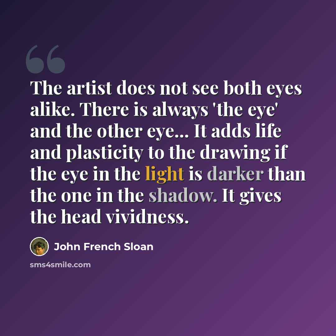 “The artist does not see both eyes alike. There is always 'the eye' and the other eye... It adds life and plasticity to the drawing if the eye in the light is darker than the one in the shadow. It gives the head vividness.” quote by John French Sloan