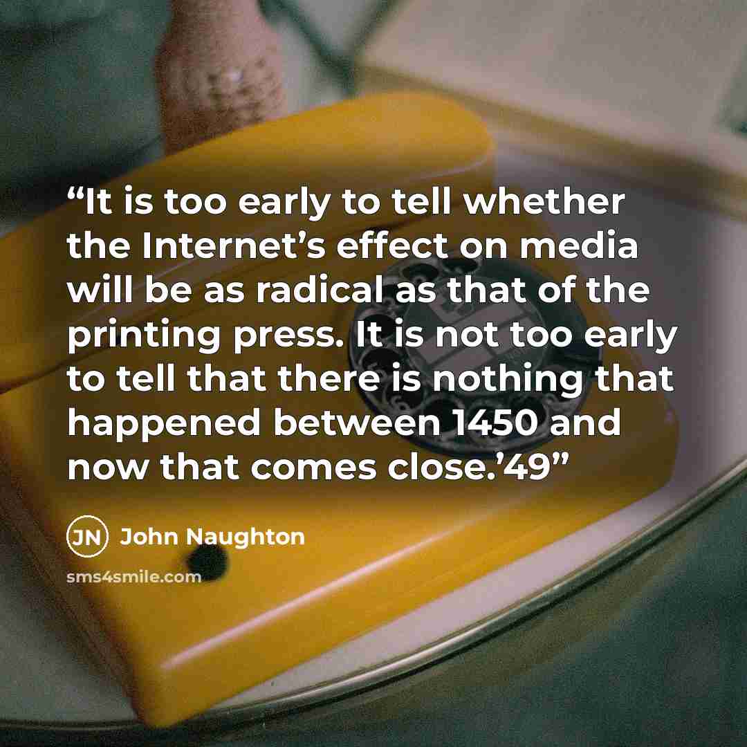 “It is too early to tell whether the Internet’s effect on media will be as radical as that of the printing press. It is not too early to tell that there is nothing that happened between 1450 and now that comes close.’49” quote by John Naughton