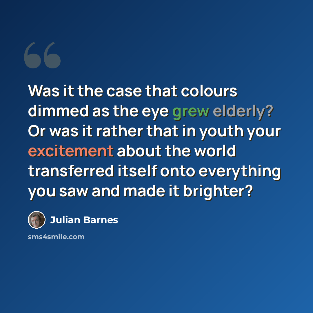 “Was it the case that colours dimmed as the eye grew elderly? Or was it rather that in youth your excitement about the world transferred itself onto everything you saw and made it brighter?” quote by Julian Barnes