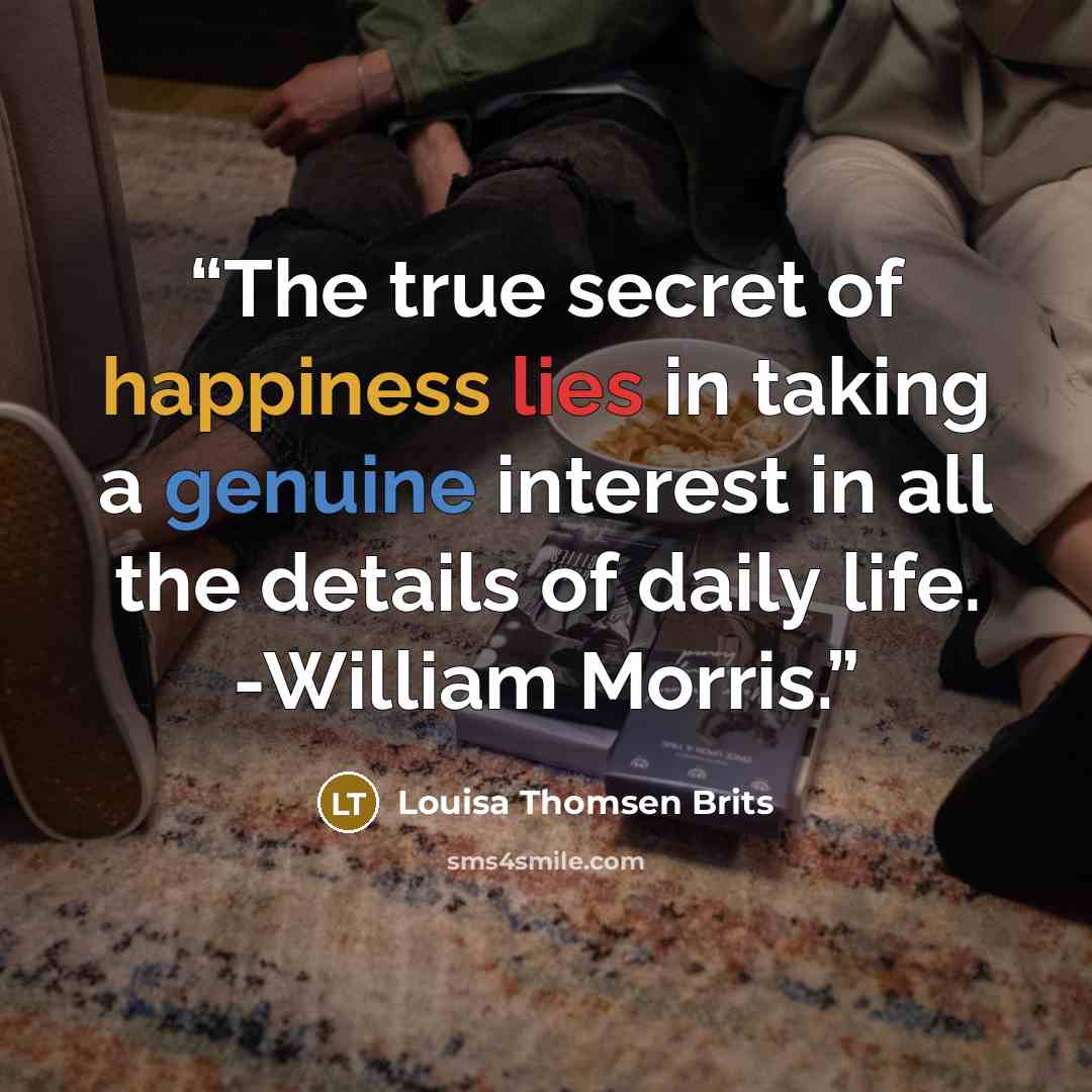 “The true secret of happiness lies in taking a genuine interest in all the details of daily life. -William Morris.” quote by Louisa Thomsen Brits