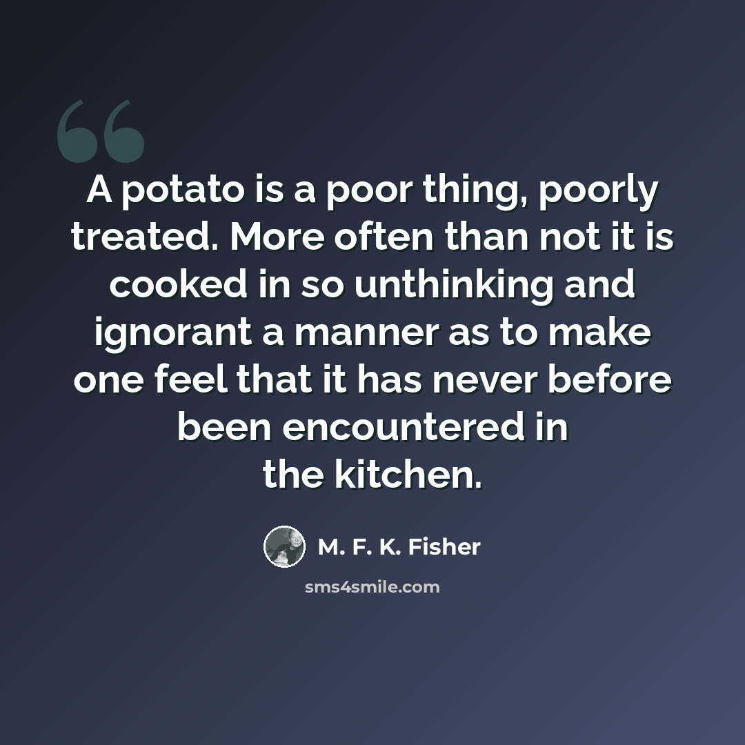 “A potato is a poor thing, poorly treated. More often than not it is cooked in so unthinking and ignorant a manner as to make one feel that it has never before been encountered in the kitchen.” quote by M. F. K. Fisher